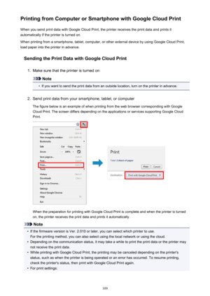 Page 109Printing from Computer or Smartphone with Google Cloud PrintWhen you send print data with Google Cloud Print, the printer receives the print data and prints it
automatically if the printer is turned on.
When printing from a smartphone, tablet, computer, or other external device by using Google Cloud Print, load paper into the printer in advance.
Sending the Print Data with Google Cloud Print1.
Make sure that the printer is turned on
Note
•
If you want to send the print data from an outside location, turn...