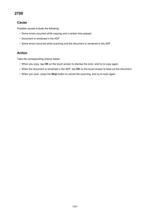 Page 10812700Cause
Possible causes include the following.•
Some errors occurred while copying and a certain time passed.
•
Document is remained in the ADF.
•
Some errors occurred while scanning and the document is remained in the ADF.
Action Take the corresponding actions below.
•
When you copy, tap  OK on the touch screen to dismiss the error, and try to copy again.
•
When the document is remained in the ADF, tap  OK on the touch screen to feed out the document.
•
When you scan, press the  Stop button to cancel...