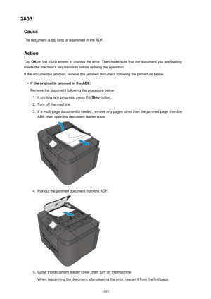 Page 10832803Cause
The document is too long or is jammed in the ADF.
Action Tap  OK on the touch screen to dismiss the error. Then make sure that the document you are loading
meets the machine's requirements before redoing the operation.
If the document is jammed, remove the jammed document following the procedure below.•
If the original is jammed in the ADF: Remove the document following the procedure below.
1.
If printing is in progress, press the  Stop button.
2.
Turn off the machine.
3.
If a multi-page...