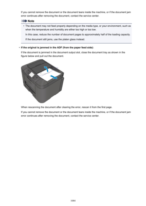 Page 1084If you cannot remove the document or the document tears inside the machine, or if the document jamerror continues after removing the document, contact the service center.
Note
•
The document may not feed properly depending on the media type, or your environment, such aswhen the temperature and humidity are either too high or too low.
In this case, reduce the number of document pages to approximately half of the loading capacity.
If the document still jams, use the platen glass instead.
•
If the original...