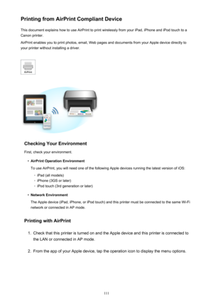 Page 111Printing from AirPrint Compliant DeviceThis document explains how to use AirPrint to print wirelessly from your iPad, iPhone and iPod touch to a
Canon printer.
AirPrint enables you to print photos, email, Web pages and documents from your Apple device directly to your printer without installing a driver.
Checking Your Environment
First, check your environment.
•
AirPrint Operation Environment
To use AirPrint, you will need one of the following Apple devices running the latest version of iOS:
◦
iPad (all...