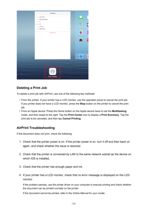 Page 114Deleting a Print Job
To delete a print job with AirPrint, use one of the following two methods:
•
From the printer: If your printer has a LCD monitor, use the operation panel to cancel the print job. If you printer does not have a LCD monitor, press the  Stop button on the printer to cancel the print
job.
•
From an Apple device: Press the Home button on the Apple device twice to set the  Multitasking
mode, and then swipe to the right. Tap the  Print Center icon to display a  Print Summary. Tap the
print...