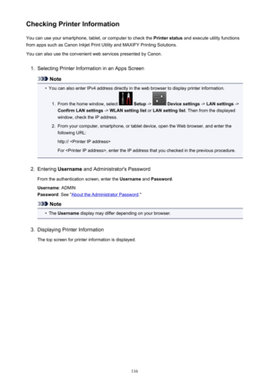 Page 116Checking Printer InformationYou can use your smartphone, tablet, or computer to check the  Printer status and execute utility functions
from apps such as Canon Inkjet Print Utility and MAXIFY Printing Solutions.
You can also use the convenient web services presented by Canon.1.
Selecting Printer Information in an Apps Screen
Note
•
You can also enter IPv4 address directly in the web browser to display printer information.
1.
From the home window, select   Setup  ->  Device settings  -> LAN settings  ->...