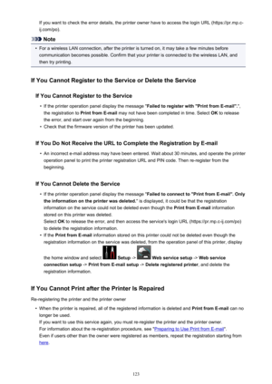 Page 123If you want to check the error details, the printer owner have to access the login URL (https://pr.mp.c-
ij.com/po).
Note
•
For a wireless LAN connection, after the printer is turned on, it may take a few minutes before communication becomes possible. Confirm that your printer is connected to the wireless LAN, and
then try printing.
If You Cannot Register to the Service or Delete the Service If You Cannot Register to the Service
•
If the printer operation panel display the message " Failed to...