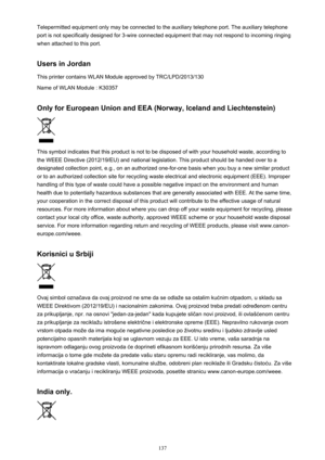 Page 137Telepermitted equipment only may be connected to the auxiliary telephone port. The auxiliary telephone
port is not specifically designed for 3-wire connected equipment that may not respond to incoming ringing
when attached to this port.
Users in Jordan This printer contains WLAN Module approved by TRC/LPD/2013/130
Name of WLAN Module : K30357
Only for European Union and EEA (Norway, Iceland and Liechtenstein)
This symbol indicates that this product is not to be disposed of with your household waste,...