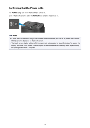 Page 148Confirming that the Power Is OnThe  POWER  lamp is lit when the machine is turned on.
Even if the touch screen is off, if the  POWER lamp is lit, the machine is on.
Note
•
It takes about 10 seconds until you can operate the machine after you turn on its power. Wait until the
HOME screen is displayed on the touch screen.
•
The touch screen display will turn off if the machine is not operated for about 5 minutes. To restore the
display, touch the touch screen. The display will be also restored when...