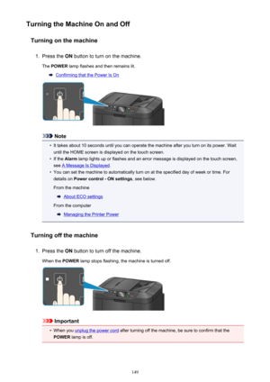 Page 149Turning the Machine On and OffTurning on the machine1.
Press the  ON button to turn on the machine.
The  POWER  lamp flashes and then remains lit.
Confirming that the Power Is On
Note
•
It takes about 10 seconds until you can operate the machine after you turn on its power. Wait
until the HOME screen is displayed on the touch screen.
•
If the  Alarm  lamp lights up or flashes and an error message is displayed on the touch screen,
see 
A Message Is Displayed .
•
You can set the machine to automatically...