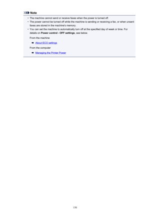 Page 150Note•
The machine cannot send or receive faxes when the power is turned off.
•
The power cannot be turned off while the machine is sending or receiving a fax, or when unsent
faxes are stored in the machine's memory.
•
You can set the machine to automatically turn off at the specified day of week or time. For
details on  Power control - OFF settings , see below.
From the machine
About ECO settings
From the computer
Managing the Printer Power
150 
