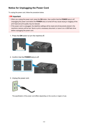 Page 152Notice for Unplugging the Power CordTo unplug the power cord, follow the procedure below.
Important
•
When you unplug the power cord, press the  ON button, then confirm that the  POWER lamp is off.
Unplugging the power cord before the  POWER lamp is turned off may cause drying or clogging of the
print head and print quality may be reduced.
•
If the power cord is unplugged, the date/time settings will be reset and all documents stored in the machine's memory will be lost. Send or print a necessary...