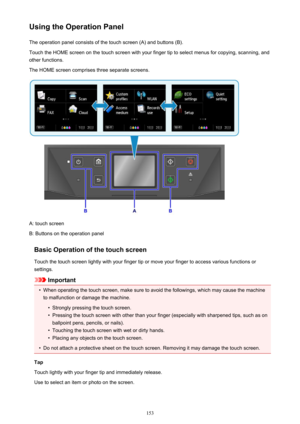 Page 153Using the Operation PanelThe operation panel consists of the touch screen (A) and buttons (B).Touch the HOME screen on the touch screen with your finger tip to select menus for copying, scanning, and
other functions.
The HOME screen comprises three separate screens.
A: touch screen
B: Buttons on the operation panel
Basic Operation of the touch screen
Touch the touch screen lightly with your finger tip or move your finger to access various functions or
settings.
Important
•
When operating the touch...