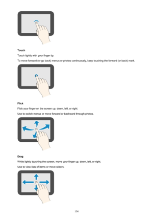 Page 154Touch
Touch lightly with your finger tip.
To move forward (or go back) menus or photos continuously, keep touching the forward (or back) mark.
Flick
Flick your finger on the screen up, down, left, or right. Use to switch menus or move forward or backward through photos.
Drag
While lightly touching the screen, move your finger up, down, left, or right.
Use to view lists of items or move sliders.
154 