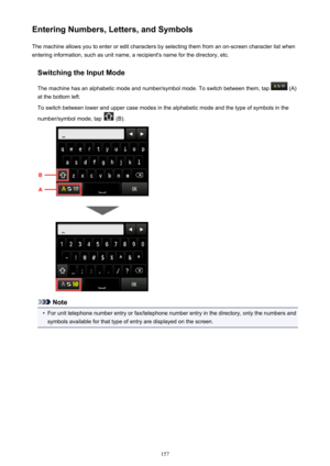 Page 157Entering Numbers, Letters, and SymbolsThe machine allows you to enter or edit characters by selecting them from an on-screen character list whenentering information, such as unit name, a recipient's name for the directory, etc.
Switching the Input Mode
The machine has an alphabetic mode and number/symbol mode. To switch between them, tap 
 (A)
at the bottom left.
To switch between lower and upper case modes in the alphabetic mode and the type of symbols in the
number/symbol mode, tap 
 (B).
Note
•...