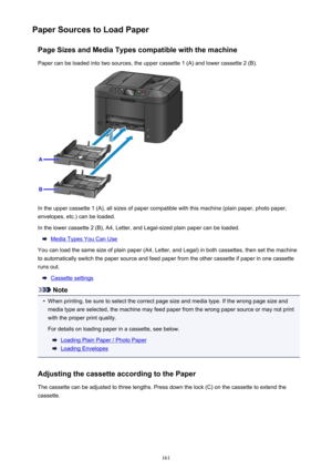 Page 161Paper Sources to Load PaperPage Sizes and Media Types compatible with the machinePaper can be loaded into two sources, the upper cassette 1 (A) and lower cassette 2 (B).
In the upper cassette 1 (A), all sizes of paper compatible with this machine (plain paper, photo paper,envelopes, etc.) can be loaded.
In the lower cassette 2 (B), A4, Letter, and Legal-sized plain paper can be loaded.
Media Types You Can Use
You can load the same size of plain paper (A4, Letter, and Legal) in both cassettes, then set...