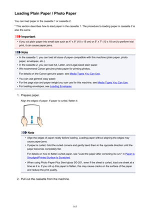 Page 163Loading Plain Paper / Photo PaperYou can load paper in the cassette 1 or cassette 2.
* This section describes how to load paper in the cassette 1. The procedure to loading paper in cassette 2 is also the same.
Important
•
If you cut plain paper into small size such as 4" x 6" (10 x 15 cm) or 5" x 7" (13 x 18 cm) to perform trial
print, it can cause paper jams.
Note
•
In the cassette 1, you can load all sizes of paper compatible with this machine (plain paper, photo
paper, envelopes,...