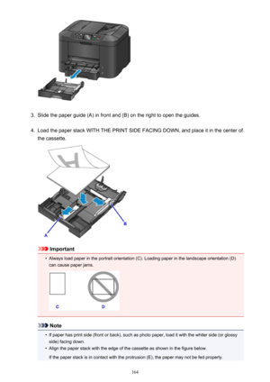 Page 1643.
Slide the paper guide (A) in front and (B) on the right to open the guides.
4.
Load the paper stack WITH THE PRINT SIDE FACING DOWN, and place it in the center of
the cassette.
Important
•
Always load paper in the portrait orientation (C). Loading paper in the landscape orientation (D) can cause paper jams.
Note
•
If paper has print side (front or back), such as photo paper, load it with the whiter side (or glossyside) facing down.
•
Align the paper stack with the edge of the cassette as shown in the...