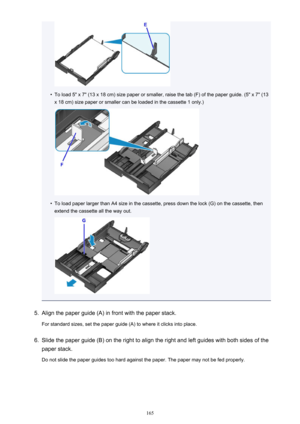 Page 165•
To load 5" x 7" (13 x 18 cm) size paper or smaller, raise the tab (F) of the paper guide. (5" x 7" (13x 18 cm) size paper or smaller can be loaded in the cassette 1 only.)
•
To load paper larger than A4 size in the cassette, press down the lock (G) on the cassette, then
extend the cassette all the way out.
5.
Align the paper guide (A) in front with the paper stack.
For standard sizes, set the paper guide (A) to where it clicks into place.
6.
Slide the paper guide (B) on the right to...