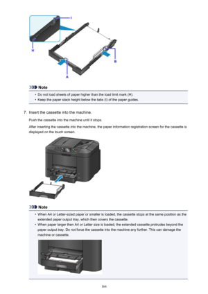 Page 166Note
•
Do not load sheets of paper higher than the load limit mark (H).
•
Keep the paper stack height below the tabs (I) of the paper guides.
7.
Insert the cassette into the machine.
Push the cassette into the machine until it stops.
After inserting the cassette into the machine, the paper information registration screen for the cassette is
displayed on the touch screen.
Note
•
When A4 or Letter-sized paper or smaller is loaded, the cassette stops at the same position as the extended paper output tray,...