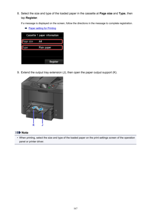 Page 1678.Select the size and type of the loaded paper in the cassette at Page size and Type , then
tap  Register .
If a message is displayed on the screen, follow the directions in the message to complete registration.
Paper setting for Printing
9.
Extend the output tray extension (J), then open the paper output support (K).
Note
•
When printing, select the size and type of the loaded paper on the print settings screen of the operation
panel or printer driver.
167 