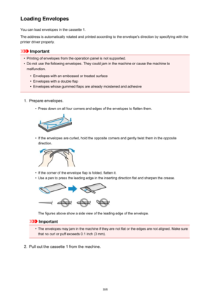 Page 168Loading EnvelopesYou can load envelopes in the cassette 1.
The address is automatically rotated and printed according to the envelope's direction by specifying with the
printer driver properly.
Important
•
Printing of envelopes from the operation panel is not supported.
•
Do not use the following envelopes. They could jam in the machine or cause the machine to malfunction.
•
Envelopes with an embossed or treated surface
•
Envelopes with a double flap
•
Envelopes whose gummed flaps are already...