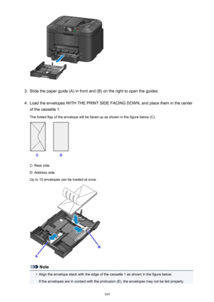 Page 1693.
Slide the paper guide (A) in front and (B) on the right to open the guides.
4.
Load the envelopes WITH THE PRINT SIDE FACING DOWN, and place them in the center
of the cassette 1.
The folded flap of the envelope will be faced up as shown in the figure below (C).
C: Rear side
D: Address side
Up to 10 envelopes can be loaded at once.
Note
•
Align the envelope stack with the edge of the cassette 1 as shown in the figure below.
If the envelopes are in contact with the protrusion (E), the envelopes may not...