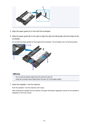 Page 1705.
Align the paper guide (A) in front with the envelopes.
6.
Slide the paper guide (B) on the right to align the right and left guides with both sides of the
envelopes.
Do not slide the paper guides too hard against the envelopes. The envelopes may not be fed properly.
Note
•
Do not load envelopes higher than the load limit mark (F).
•
Keep the envelope stack height below the tabs (G) of the paper guides.
7.
Insert the cassette 1 into the machine.
Push the cassette 1 into the machine until it stops....