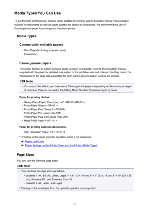 Page 172Media Types You Can UseTo get the best printing result, choose paper suitable for printing. Canon provides various types of paper
suitable for documents as well as paper suitable for photos or illustrations. We recommend the use of
Canon genuine paper for printing your important photos.
Media Types
Commercially available papers•
Plain Paper (including recycled paper)
•
Envelopes*1
Canon genuine papers
The Model Number of Canon genuine paper is shown in brackets. Refer to the instruction manual
supplied...