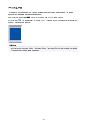 Page 178Printing AreaTo ensure the best print quality, the machine allows a margin along each edge of media. The actual
printable area will be the area inside these margins.
Recommended printing area 
 : Canon recommends that you print within this area.
Printable area 
 : The area where it is possible to print. However, printing in this area can affect the print
quality or the paper feed precision.
Note
•
With performing Automatic Duplex Printing and Duplex (Two-sided) Copying, the printable area will be 0.08...