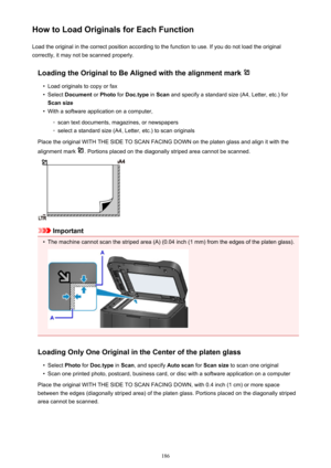 Page 186How to Load Originals for Each FunctionLoad the original in the correct position according to the function to use. If you do not load the original
correctly, it may not be scanned properly.
Loading the Original to Be Aligned with the alignment mark •
Load originals to copy or fax
•
Select  Document  or Photo  for Doc.type  in Scan  and specify a standard size (A4, Letter, etc.) for
Scan size
•
With a software application on a computer,
◦
scan text documents, magazines, or newspapers
◦
select a standard...