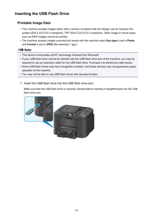 Page 191Inserting the USB Flash DrivePrintable Image Data•
This machine accepts images taken with a camera compliant with the Design rule for Camera Filesystem (Exif 2.2/2.21/2.3 compliant), TIFF (Exif 2.2/2.21/2.3 compliant). Other image or movie types
such as RAW images cannot be printed.
•
The machine accepts images scanned and saved with the machine when  Doc.type is set to Photo
and  Format  is set to  JPEG (file extension ".jpg").
Note
•
This device incorporates exFAT technology licensed from...