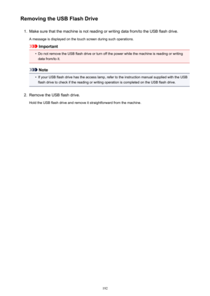 Page 192Removing the USB Flash Drive1.
Make sure that the machine is not reading or writing data from/to the USB flash drive.
A message is displayed on the touch screen during such operations.
Important
•
Do not remove the USB flash drive or turn off the power while the machine is reading or writing data from/to it.
Note
•
If your USB flash drive has the access lamp, refer to the instruction manual supplied with the USBflash drive to check if the reading or writing operation is completed on the USB flash drive....