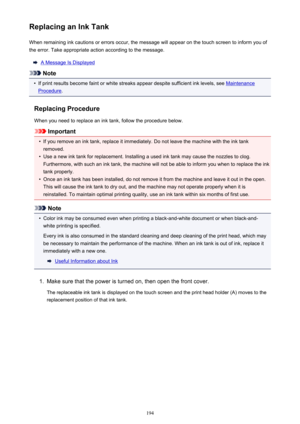 Page 194Replacing an Ink TankWhen remaining ink cautions or errors occur, the message will appear on the touch screen to inform you ofthe error. Take appropriate action according to the message.
A Message Is Displayed
Note
•
If print results become faint or white streaks appear despite sufficient ink levels, see Maintenance
Procedure .
Replacing Procedure
When you need to replace an ink tank, follow the procedure below.
Important
•
If you remove an ink tank, replace it immediately. Do not leave the machine with...