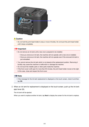 Page 195Caution
•
Do not hold the print head holder to stop or move it forcibly. Do not touch the print head holderuntil it stops completely.
Important
•
Do not remove an ink tank until a new one is prepared to be installed.
•
Once you remove an ink tank, the machine will not operate until a new one is installed.
•
Once you remove an ink tank, the machine will not operate even if the removed ink tank is
just reinstalled.
•
You cannot remove the ink tank which is not placed at the replacement position. Removing...