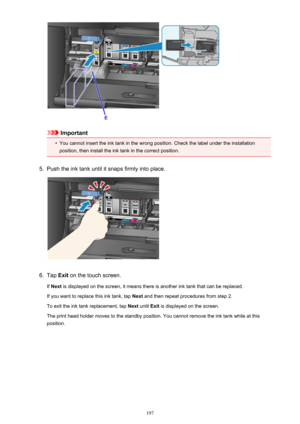 Page 197Important
•
You cannot insert the ink tank in the wrong position. Check the label under the installation
position, then install the ink tank in the correct position.
5.
Push the ink tank until it snaps firmly into place.
6.
Tap  Exit on the touch screen.
If  Next  is displayed on the screen, it means there is another ink tank that can be replaced.
If you want to replace this ink tank, tap  Next and then repeat procedures from step 2.
To exit the ink tank replacement, tap  Next until  Exit is displayed on...