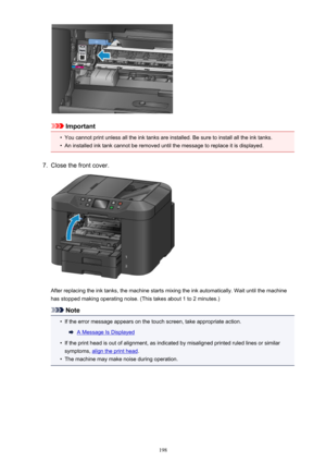 Page 198Important
•
You cannot print unless all the ink tanks are installed. Be sure to install all the ink tanks.
•
An installed ink tank cannot be removed until the message to replace it is displayed.
7.
Close the front cover.
After replacing the ink tanks, the machine starts mixing the ink automatically. Wait until the machinehas stopped making operating noise. (This takes about 1 to 2 minutes.)
Note
•
If the error message appears on the touch screen, take appropriate action.
A Message Is Displayed
•
If the...