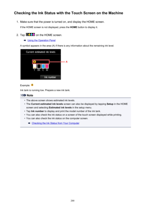 Page 200Checking the Ink Status with the Touch Screen on the Machine1.
Make sure that the power is turned on, and display the HOME screen.
If the HOME screen is not displayed, press the  HOME button to display it.
2.
Tap  on the HOME screen.
Using the Operation Panel
A symbol appears in the area (A) if there is any information about the remaining ink level.
Example: 
Ink tank is running low. Prepare a new ink tank.
Note
•
The above screen shows estimated ink levels.
•
The  Current estimated ink levels  screen...