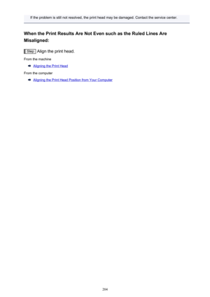 Page 204If the problem is still not resolved, the print head may be damaged. Contact the service center.
When the Print Results Are Not Even such as the Ruled Lines Are Misaligned:
Step  Align the print head.
From the machine
Aligning the Print Head
From the computer
Aligning the Print Head Position from Your Computer
204 