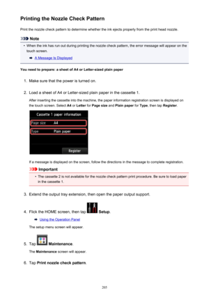 Page 205Printing the Nozzle Check PatternPrint the nozzle check pattern to determine whether the ink ejects properly from the print head nozzle.
Note
•
When the ink has run out during printing the nozzle check pattern, the error message will appear on thetouch screen.
A Message Is Displayed
You need to prepare: a sheet of A4 or Letter-sized plain paper
1.
Make sure that the power is turned on.
2.
Load a sheet of A4 or Letter-sized plain paper in the cassette 1.
After inserting the cassette into the machine, the...