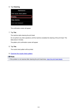 Page 2106.Tap Cleaning .
The confirmation screen will appear.
7.
Tap Yes.
The machine starts cleaning the print head.
Do not perform any other operations until the machine completes the cleaning of the print head. This
takes about 2 minutes.
The pattern print confirmation screen will appear.
8.
Tap  Yes.
The nozzle check pattern will be printed.
9.
Examine the nozzle check pattern .
Note
•
If the problem is not resolved after cleaning the print head twice, clean the print head deeply.
210 