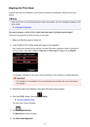 Page 213Aligning the Print HeadIf printed ruled lines are misaligned or print results are otherwise unsatisfactory, adjust the print headposition.
Note
•
When the ink has run out during printing the nozzle check pattern, the error message will appear on thetouch screen.
A Message Is Displayed
You need to prepare: a sheet of A4 or Letter-sized plain paper (including recycled paper)*
* Be sure to use paper that is white and clean on both sides.
1.
Make sure that the power is turned on.
2.
Load a sheet of A4 or...