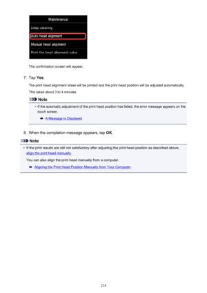 Page 214The confirmation screen will appear.
7.
Tap Yes.
The print head alignment sheet will be printed and the print head position will be adjusted automatically.
This takes about 3 to 4 minutes.
Note
•
If the automatic adjustment of the print head position has failed, the error message appears on the touch screen.
A Message Is Displayed
8.
When the completion message appears, tap  OK.
Note
•
If the print results are still not satisfactory after adjusting the print head position as described above,
align the...