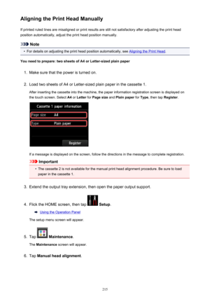 Page 215Aligning the Print Head ManuallyIf printed ruled lines are misaligned or print results are still not satisfactory after adjusting the print head
position automatically, adjust the print head position manually.
Note
•
For details on adjusting the print head position automatically, see Aligning the Print Head .
You need to prepare: two sheets of A4 or Letter-sized plain paper
1.
Make sure that the power is turned on.
2.
Load two sheets of A4 or Letter-sized plain paper in the cassette 1.
After inserting...