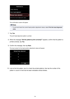 Page 216The confirmation screen will appear.
Note
•
To print and check the current head position adjustment values, select Print the head alignment
value .
7.
Tap Yes.
The print head alignment pattern is printed.
8.
When the message " Did the patterns print correctly? " appears, confirm that the pattern is
printed correctly, tap  Yes.
9.
Confirm the message, then tap  Next.
The input screen for the head position adjustment values will appear.
10.
Look at the first pattern, tap A to check the printed...