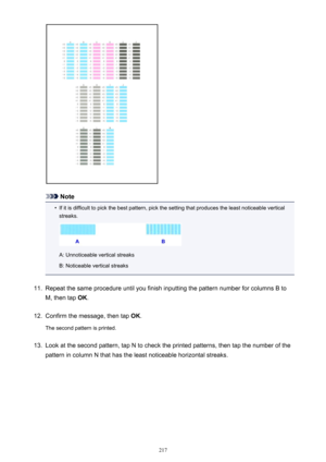 Page 217Note
•
If it is difficult to pick the best pattern, pick the setting that produces the least noticeable verticalstreaks.
A: Unnoticeable vertical streaks
B: Noticeable vertical streaks
11.
Repeat the same procedure until you finish inputting the pattern number for columns B to
M, then tap  OK.
12.
Confirm the message, then tap  OK.
The second pattern is printed.
13.
Look at the second pattern, tap N to check the printed patterns, then tap the number of the
pattern in column N that has the least...