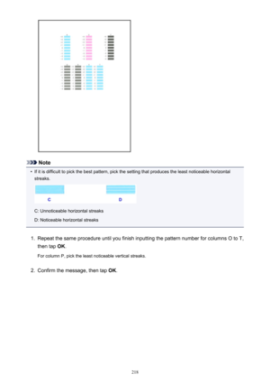 Page 218Note
•
If it is difficult to pick the best pattern, pick the setting that produces the least noticeable horizontalstreaks.
C: Unnoticeable horizontal streaks
D: Noticeable horizontal streaks
1.
Repeat the same procedure until you finish inputting the pattern number for columns O to T,
then tap  OK.
For column P, pick the least noticeable vertical streaks.
2.
Confirm the message, then tap  OK.
218 