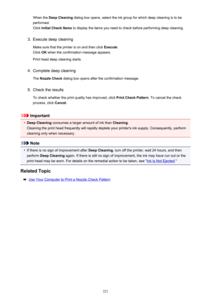 Page 221When the Deep Cleaning  dialog box opens, select the ink group for which deep cleaning is to be
performed.
Click  Initial Check Items  to display the items you need to check before performing deep cleaning.3.
Execute deep cleaning
Make sure that the printer is on and then click  Execute.
Click  OK when the confirmation message appears.
Print head deep cleaning starts.
4.
Complete deep cleaning
The  Nozzle Check  dialog box opens after the confirmation message.
5.
Check the results
To check whether the...