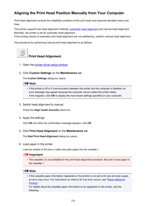 Page 224Aligning the Print Head Position Manually from Your ComputerPrint head alignment corrects the installation positions of the print head and improves deviated colors and
lines.
This printer supports two head alignment methods: 
automatic head alignment  and manual head alignment.
Normally, the printer is set for automatic head alignment. If the printing results of automatic print head alignment are not satisfactory, perform manual head alignment.
The procedure for performing manual print head alignment is...