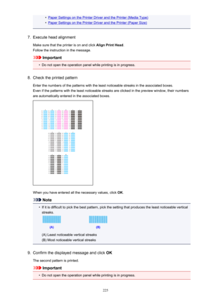 Page 225•Paper Settings on the Printer Driver and the Printer (Media Type)•
Paper Settings on the Printer Driver and the Printer (Paper Size)
7.
Execute head alignment
Make sure that the printer is on and click  Align Print Head.
Follow the instruction in the message.
Important
•
Do not open the operation panel while printing is in progress.
8.
Check the printed pattern
Enter the numbers of the patterns with the least noticeable streaks in the associated boxes. Even if the patterns with the least noticeable...