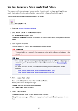Page 227Use Your Computer to Print a Nozzle Check PatternThe nozzle check function allows you to check whether the print head is working properly by printing a
nozzle check pattern. Print the pattern if printing becomes faint, or if a specific color fails to print.
The procedure for printing a nozzle check pattern is as follows:
 Nozzle Check
1.
Open the printer driver setup window
2.
Click  Nozzle Check  on the Maintenance  tab
The  Nozzle Check  dialog box opens.
Click  Initial Check Items  to display the...