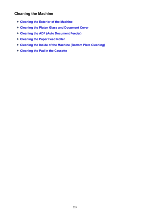 Page 229Cleaning the Machine
Cleaning the Exterior of the Machine
Cleaning the Platen Glass and Document Cover
Cleaning the ADF (Auto Document Feeder)
Cleaning the Paper Feed Roller
Cleaning the Inside of the Machine (Bottom Plate Cleaning)
Cleaning the Pad in the Cassette
229 