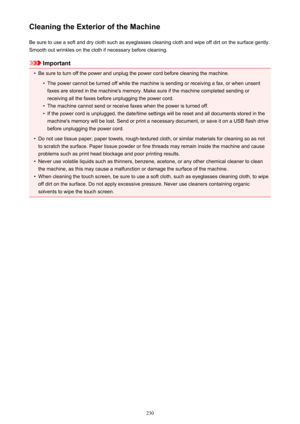 Page 230Cleaning the Exterior of the MachineBe sure to use a soft and dry cloth such as eyeglasses cleaning cloth and wipe off dirt on the surface gently.Smooth out wrinkles on the cloth if necessary before cleaning.
Important
•
Be sure to turn off the power and unplug the power cord before cleaning the machine.
•
The power cannot be turned off while the machine is sending or receiving a fax, or when unsentfaxes are stored in the machine's memory. Make sure if the machine completed sending or
receiving all...